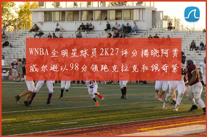 WNBA全明星球员2K27评分揭晓阿贾威尔逊以98分领跑克拉克和佩奇紧随其后