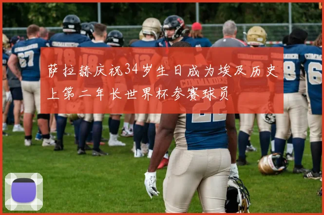 萨拉赫庆祝34岁生日成为埃及历史上第二年长世界杯参赛球员
