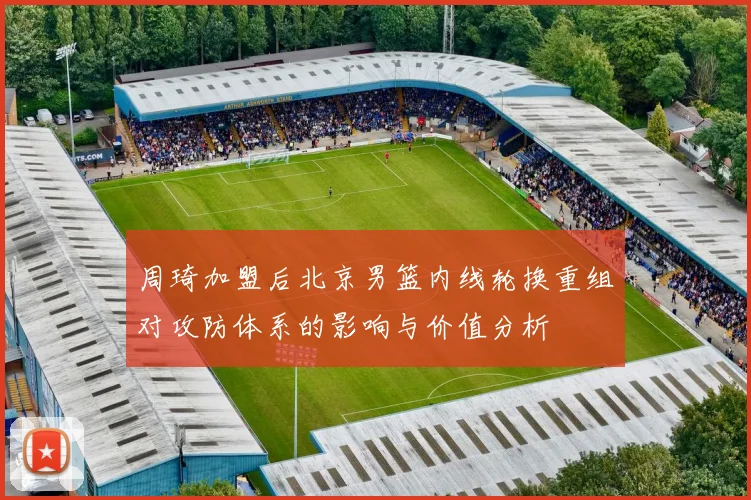 周琦加盟后北京男篮内线轮换重组对攻防体系的影响与价值分析