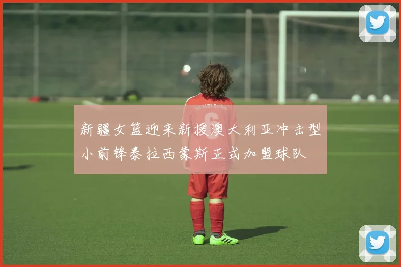 新疆女篮迎来新援澳大利亚冲击型小前锋泰拉西蒙斯正式加盟球队