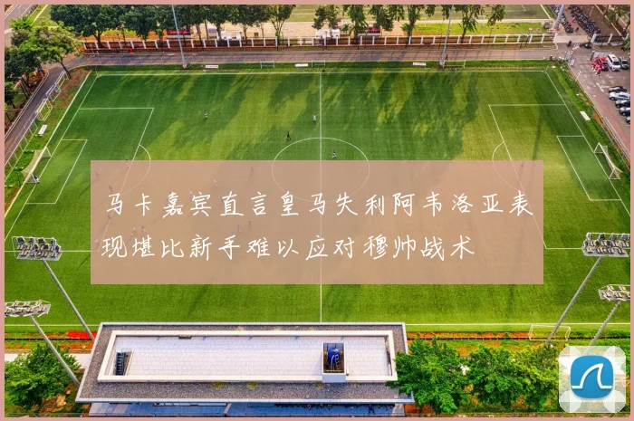 马卡嘉宾直言皇马失利阿韦洛亚表现堪比新手难以应对穆帅战术
