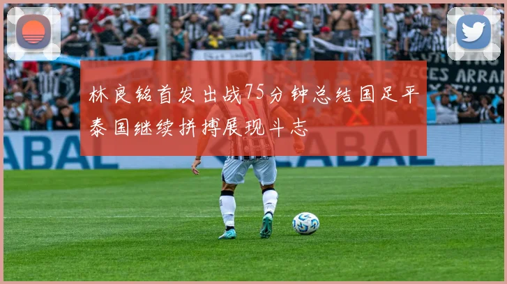 林良铭首发出战75分钟总结国足平泰国继续拼搏展现斗志