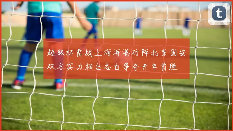 超级杯首战上海海港对阵北京国安双方实力相当各自争夺开年首胜