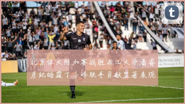 北京体大附加赛战胜浙江大学潘睿彦纪皓霆丁小峰联手贡献显著表现