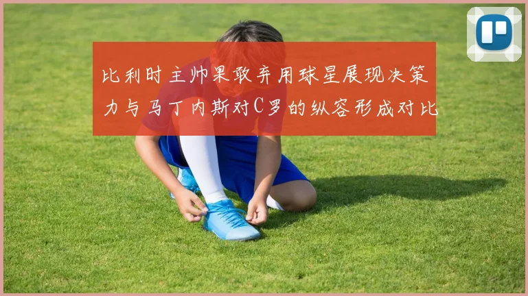 比利时主帅果敢弃用球星展现决策力与马丁内斯对C罗的纵容形成对比