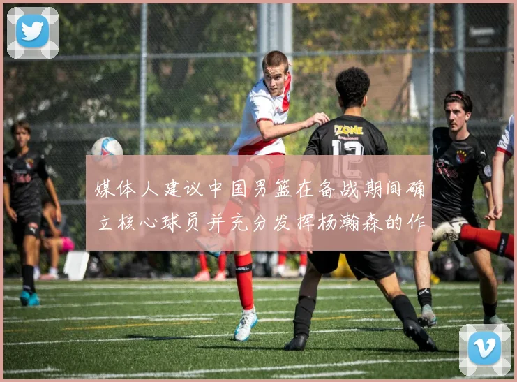 媒体人建议中国男篮在备战期间确立核心球员并充分发挥杨瀚森的作用