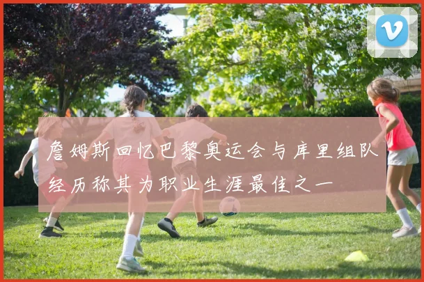 詹姆斯回忆巴黎奥运会与库里组队经历称其为职业生涯最佳之一