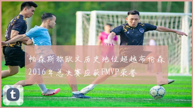 帕森斯称欧文历史地位超越布伦森2016年总决赛应获FMVP荣誉