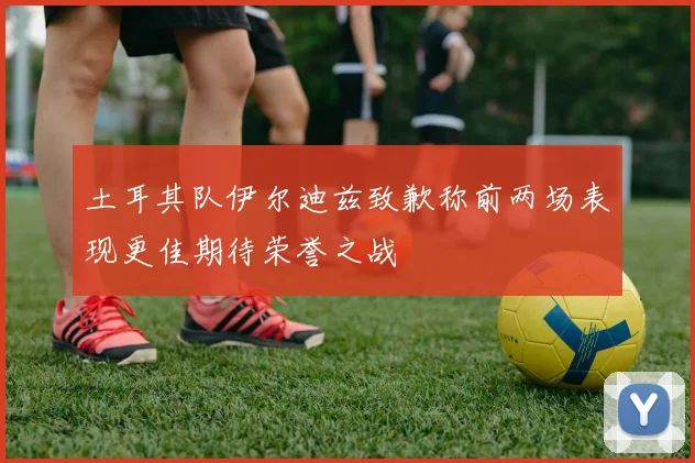 土耳其队伊尔迪兹致歉称前两场表现更佳期待荣誉之战