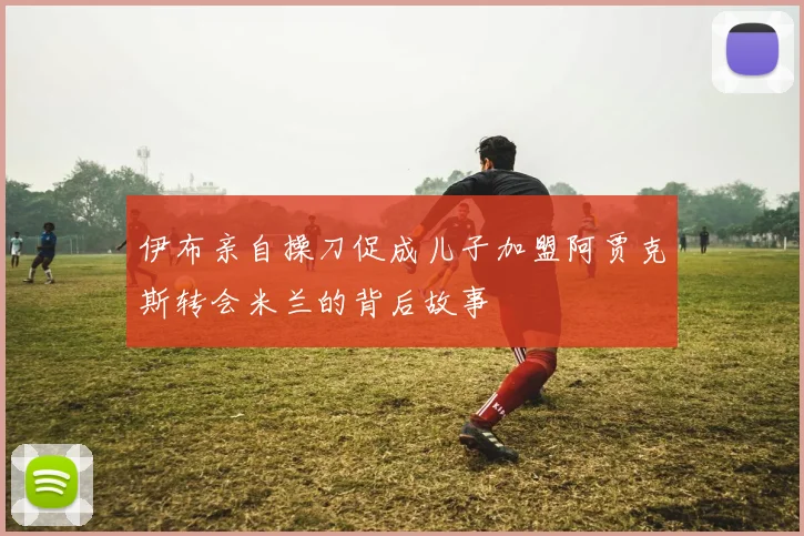 伊布亲自操刀促成儿子加盟阿贾克斯转会米兰的背后故事