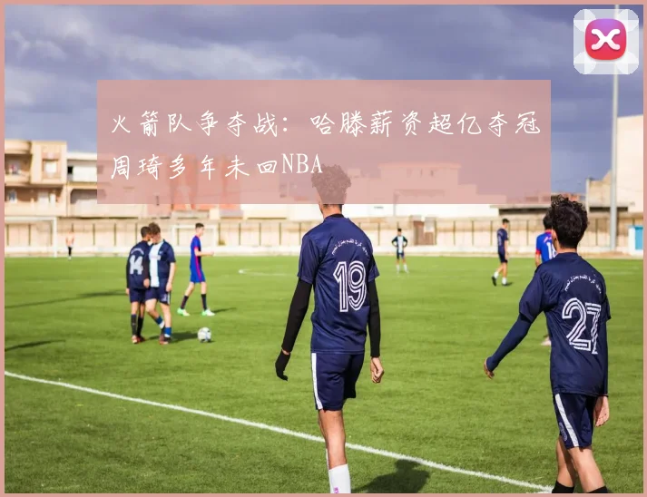 火箭队争夺战：哈滕薪资超亿夺冠周琦多年未回NBA
