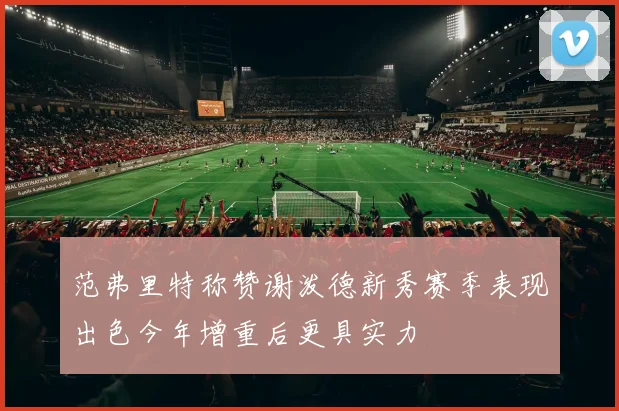 范弗里特称赞谢泼德新秀赛季表现出色今年增重后更具实力
