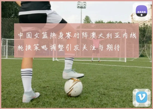 中国女篮热身赛对阵澳大利亚内线轮换策略调整引发关注与期待