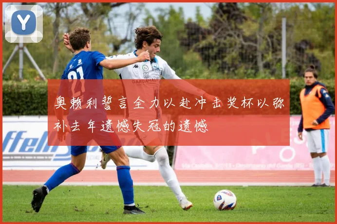 奥赖利誓言全力以赴冲击奖杯以弥补去年遗憾失冠的遗憾