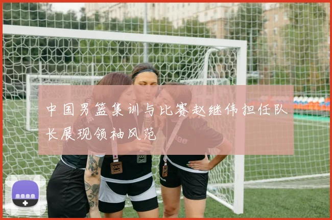 中国男篮集训与比赛赵继伟担任队长展现领袖风范