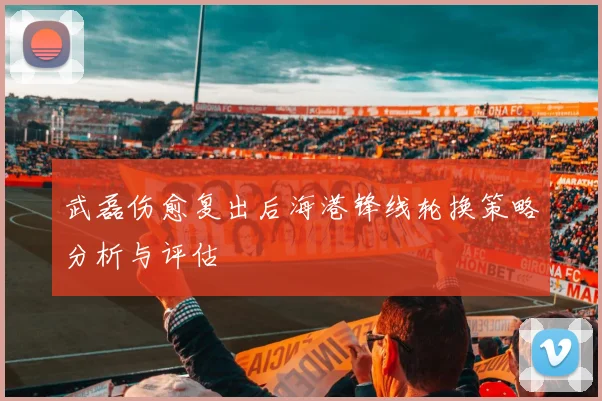 武磊伤愈复出后海港锋线轮换策略分析与评估