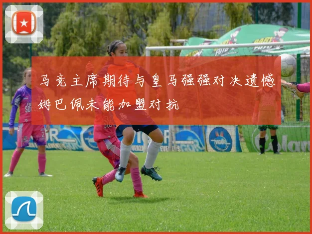 马竞主席期待与皇马强强对决遗憾姆巴佩未能加盟对抗