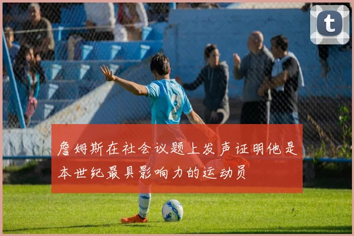 詹姆斯在社会议题上发声证明他是本世纪最具影响力的运动员