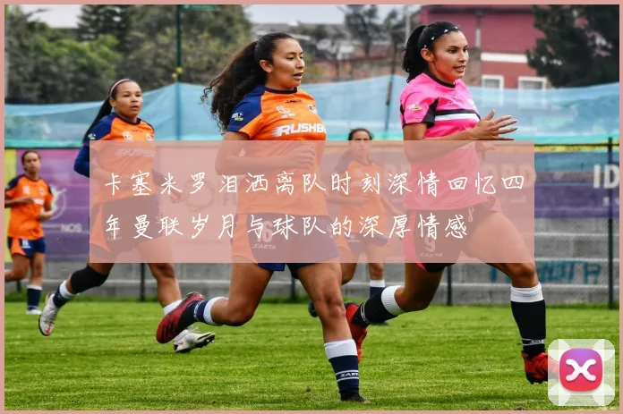 卡塞米罗泪洒离队时刻深情回忆四年曼联岁月与球队的深厚情感
