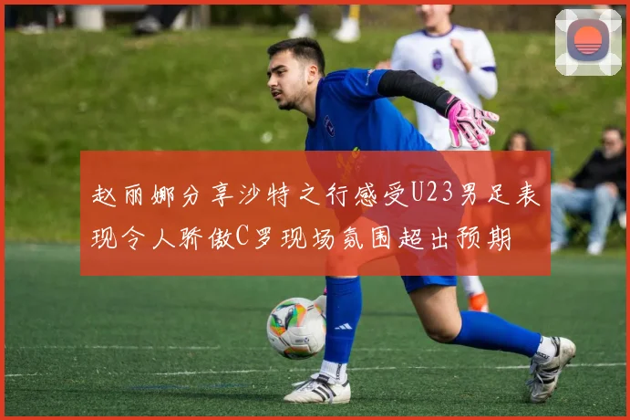 赵丽娜分享沙特之行感受U23男足表现令人骄傲C罗现场氛围超出预期