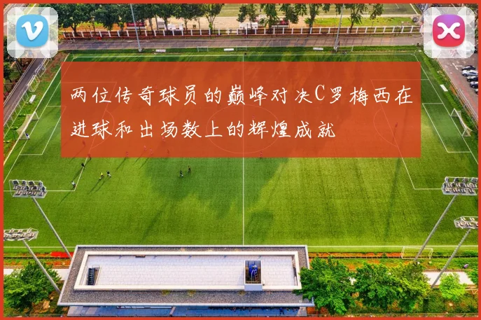 两位传奇球员的巅峰对决C罗梅西在进球和出场数上的辉煌成就