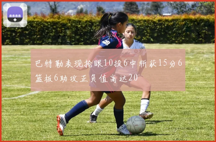 巴特勒表现抢眼10投6中斩获15分6篮板6助攻正负值高达20