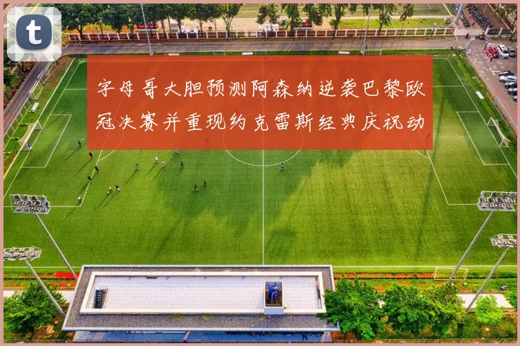 字母哥大胆预测阿森纳逆袭巴黎欧冠决赛并重现约克雷斯经典庆祝动作