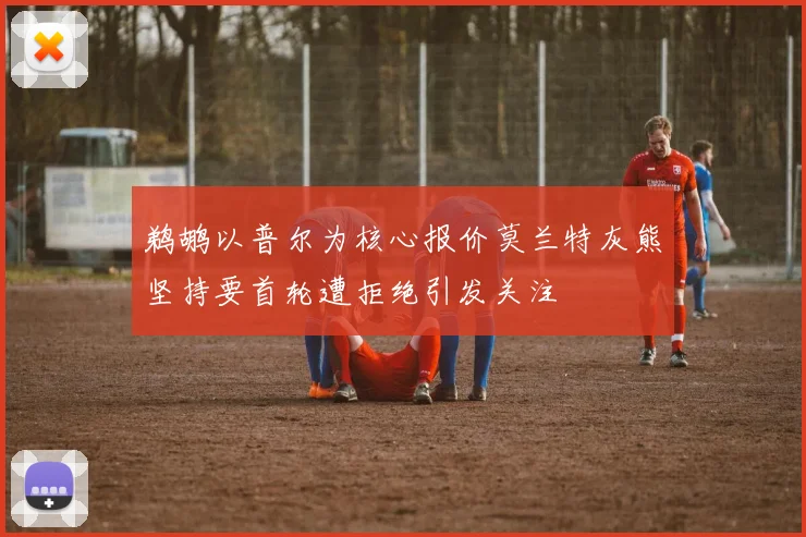 鹈鹕以普尔为核心报价莫兰特灰熊坚持要首轮遭拒绝引发关注