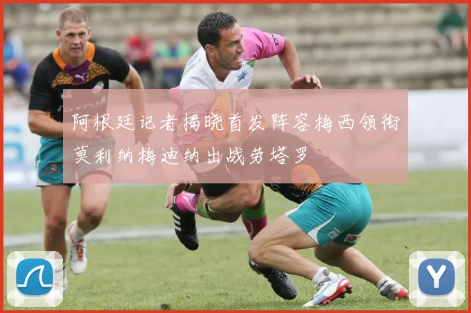 阿根廷记者揭晓首发阵容梅西领衔莫利纳梅迪纳出战劳塔罗