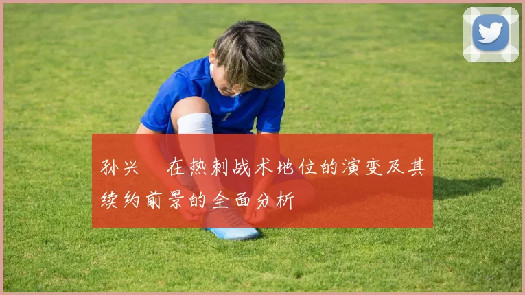 孙兴慜在热刺战术地位的演变及其续约前景的全面分析